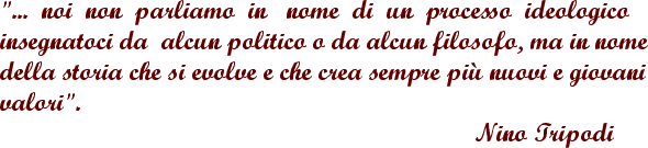 ... noi non parliamo in nome di un processo ideologico insegnatoci da alcun politico o da alcun filosofo, ma in nome della storia che si evolve e che crea sempre piu' nuovi e giovani valori.   'Nino Tripodi'